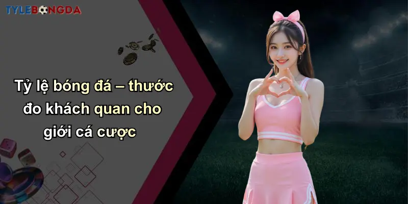Tỷ lệ bóng đá – thước đo khách quan cho giới cá cược